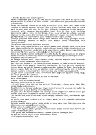— Beni bir dakika bekle, az sonra gelirim.
Adam harabelerden çıktı ve büyük bina boyunca yürüyerek daha emin bir sığınak aradı.
Kapılar önünde durdu fakat hiç birini açamadı. Zemin katının tüm pencerelerinde demirden
çubuklar vardı.
Birden pencerelerden birinden loş bir ışığın süzüldüğünü gördü. Alnını cama dayadı burası
çinili boş bir salondu. Kimseleri göremedi fakat uzun uzun baktıktan sonra yerde bir kefene
sarılı bir şekil görür gibi oldu. Bu ölü, elleri göğsünde çaprazlaşmış sırtüstü yatıyordu.
Hareketsiz şeklin kıpırdanıp kıpırdanmadığını izledi. Uzun bir süre, orada hareketsiz
beklemesine rağmen cisim hiç kıpırdamadı. Daha sonra sonsuz bir dehşete kapılarak
kaçmaya koyuldu. Ardına bile bakmaya cesaret edemeden kaçıyor, koşuyordu. Sanki başını
çevirdiğinde az önce yerdeki kefenli şeklin kendisini kovalayacağını sanmıştı.
Viraneye geldiğinde, nefes nefese kalmıştı. Paris ortasında böyle bir şey göreceğini doğrusu
tahmin etmemişti, kendisini bir kâbusta sandı. Kozet'in yanına yaklaştığında, onun
uyuduğunu gördü.
Çocuk başını taşa dayamış derin derin uyuyordu.
Jan Valjan, onun yanına oturdu ve ona baktıkça yavaş yavaş yatıştığını daha normal daha
sakin düşünebildiğini farketti. Kendisini toparlayabilmişti. Kozet'le birlikte olacağı süre içinde
bu mutlulukla yetineceğini kendisi için başka birşey istemeyeceğini düşünüyordu. Hatta kızı
ceketine sardığı halde şu anda keskin soğuğu bile duymuyordu.
Birden bu dalgınlığı arasında bambaşka bir gürültü duydu. Bu gittikçe yaklaşan bir çıngırak
sesine benziyordu. Sanki bir koyun sürüsünün yaklaşmasından kuşkulanarak başını çevirdi.
Bahçede bir başkası dolaşıyordu.
Bir erkeğe benzeyen birisi, kavun tarlasına girmiş, kavunları kaplayan cam yuvarlakları
kaldırıyor, düzenli hareketlerle eğilip kalkıyordu.
Jan Valjan tüm sefillere öz, bir titremeyle sarsıldı. Kaçaklar için hayat sonsuz bir kuşkudur.
Daima korku içinde yaşarlar, herşeyden kuşkulanırlar. Az önce bahçenin ıssızlığından
ürperen kaçak, şu anda bir başkasının yaklaşmasından korkuyordu. Birden daha başka bir
korkuya kapıldı. Belki de Javer ve adamları henüz uzaklaşmamışlardı, belki de bahçede
dolaşan bu adam, "polis, imdat" diye haykıracak olsa gelip kendisin yakalayacaklardı.
Uyuyan Kozet'i kucağına aldı ve onu sundurmanın dibine doğru eski eşyaların atılmış olduğu
bir köşeye götürdü. Kız uyanmadı.
Birden Kozet'in ellerine elini değdirdi, bu eller buz kesilmişti.
Alçak sesle haykırdı:
— Kozet, Kozet. Kız gözlerini açmadı.
Jan Valjan onu iyice sarstı. Kız uyanmadı.
— Eyvah, Tanrım yoksa öldü mü, diye söylendi. Zavallı adam ve birden saçları diken diken
olarak olduğu yerde doğruldu.
Sevdiklerimiz söz konusu olduğunda, ihtiyat denileni tamamıyla unuturuz. Jan Valjan bu
havada uyuyan çocuğun donmuş olmasından korktu.
Kız yüzü soluk, hiç kıpırdanmadan yere serilmişti. Adam kulağını onun kalbine dayadı. Çok
hafif bir nefes duydu. Bu sönmeye hazır bir mumu andıran bir soluktu.
Onu nasıl ısıtacak, nasıl uyandıracaktı. Birden her şey kafasından silindi, Harabelerden dışarı
fırladı.
Bir yarım saate kadar Kozet'in sıcak bir yatakta, yanan bir ocak karşısında bulunmasını
zorunlu buluyordu.
Bahçede gördüğü adama doğru yürüdü elinde bir tomar para vardı. Adam başı yere eğik
olduğundan, onun yaklaştığını görmemişti.
Birkaç adımda Jan Valjan, onun yanında oldu.
— Yüz frank diyerek, adama yaklaştı. Bahçedeki adam, birden irkilerek başını kaldırdı. Jan
Valjan yeniden söze başladı.
— Bu gecelik beni barındırmanıza karşılık, size tam yüz frank vereceğim, dedi.
Ay ışığı Jan Valjan'ın solgun yüzünü aydınlatıyordu. Adam:
— Siz miydiniz Madlen Baba? dedi.
 