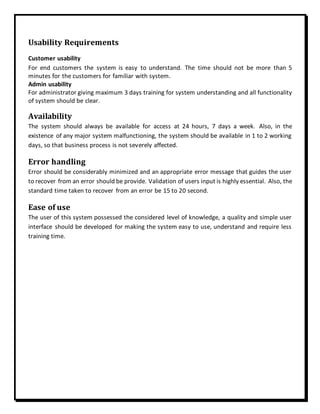 Usability Requirements
Customer usability
For end customers the system is easy to understand. The time should not be more than 5
minutes for the customers for familiar with system.
Admin usability
For administrator giving maximum 3 days training for system understanding and all functionality
of system should be clear.
Availability
The system should always be available for access at 24 hours, 7 days a week. Also, in the
existence of any major system malfunctioning, the system should be available in 1 to 2 working
days, so that business process is not severely affected.
Error handling
Error should be considerably minimized and an appropriate error message that guides the user
to recover from an error should be provide. Validation of users input is highly essential. Also, the
standard time taken to recover from an error be 15 to 20 second.
Ease of use
The user of this system possessed the considered level of knowledge, a quality and simple user
interface should be developed for making the system easy to use, understand and require less
training time.
 