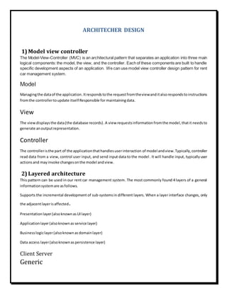 ARCHITECHER DESIGN
1) Model view controller
The Model-View-Controller (MVC) is an architectural pattern that separates an application into three main
logical components:the model, the view, and the controller. Each of these components are built to handle
specific development aspects of an application. We can use model view controller design pattern for rent
car management system.
Model
Managingthe dataof the application.Itrespondstothe requestfromtheviewanditalsorespondstoinstructions
fromthe controllertoupdate itself Responsible for maintainingdata.
View
The viewdisplaysthe data(the database records).A view requestsinformationfromthe model,thatit needsto
generate anoutputrepresentation.
Controller
The controlleristhe part of the applicationthathandlesuserinteraction of model andview.Typically,controller
read data from a view, control user input, and send input data to the model. It will handle input, typicallyuser
actionsand mayinvoke changesonthe model andview.
2) Layered architecture
This pattern can be used in our rent car management system. The most commonly found 4 layers of a general
informationsystemare asfollows.
Supports the incremental development of sub-systemsin different layers. When a layer interface changes, only
the adjacentlayerisaffected.
Presentationlayer(alsoknownas UIlayer)
Applicationlayer(alsoknownas service layer)
Businesslogiclayer(alsoknownas domainlayer)
Data access layer(alsoknownas persistence layer)
Client Server
Generic
 