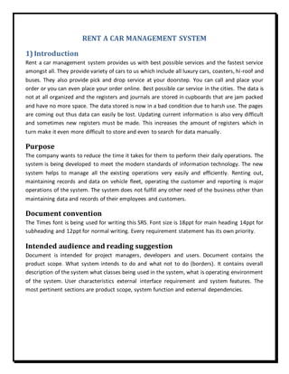 RENT A CAR MANAGEMENT SYSTEM
1) Introduction
Rent a car management system provides us with best possible services and the fastest service
amongst all. They provide variety of cars to us which include all luxury cars, coasters, hi-roof and
buses. They also provide pick and drop service at your doorstep. You can call and place your
order or you can even place your order online. Best possible car service in the cities. The data is
not at all organized and the registers and journals are stored in cupboards that are jam packed
and have no more space. The data stored is now in a bad condition due to harsh use. The pages
are coming out thus data can easily be lost. Updating current information is also very difficult
and sometimes new registers must be made. This increases the amount of registers which in
turn make it even more difficult to store and even to search for data manually.
Purpose
The company wants to reduce the time it takes for them to perform their daily operations. The
system is being developed to meet the modern standards of information technology. The new
system helps to manage all the existing operations very easily and efficiently. Renting out,
maintaining records and data on vehicle fleet, operating the customer and reporting is major
operations of the system. The system does not fulfill any other need of the business other than
maintaining data and records of their employees and customers.
Document convention
The Times font is being used for writing this SRS. Font size is 18ppt for main heading 14ppt for
subheading and 12ppt for normal writing. Every requirement statement has its own priority.
Intended audience and reading suggestion
Document is intended for project managers, developers and users. Document contains the
product scope. What system intends to do and what not to do (borders). It contains overall
description of the system what classes being used in the system, what is operating environment
of the system. User characteristics external interface requirement and system features. The
most pertinent sections are product scope, system function and external dependencies.
 