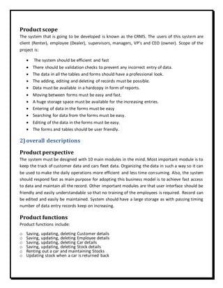 Product scope
The system that is going to be developed is known as the CRMS. The users of this system are
client (Renter), employee (Dealer), supervisors, managers, VP’s and CEO (owner). Scope of the
project is:
 The system should be efficient and fast
 There should be validation checks to prevent any incorrect entry of data.
 The data in all the tables and forms should have a professional look.
 The adding, editing and deleting of records must be possible.
 Data must be available in a hardcopy in form of reports.
 Moving between forms must be easy and fast.
 A huge storage space must be available for the increasing entries.
 Entering of data in the forms must be easy
 Searching for data from the forms must be easy.
 Editing of the data in the forms must be easy.
 The forms and tables should be user friendly.
2) overall descriptions
Product perspective
The system must be designed with 10 main modules in the mind. Most important module is to
keep the track of customer data and cars fleet data. Organizing the data in such a way so it can
be used to make the daily operations more efficient and less time consuming. Also, the system
should respond fast as main purpose for adopting this business model is to achieve fast access
to data and maintain all the record. Other important modules are that user interface should be
friendly and easily understandable so that no training of the employees is required. Record can
be edited and easily be maintained. System should have a large storage as with passing timing
number of data entry records keep on increasing.
Product functions
Product functions include:
o Saving, updating, deleting Customer details
o Saving, updating, deleting Employee details
o Saving, updating, deleting Car details
o Saving, updating, deleting Stock details
o Renting out a car and maintaining Stocks
o Updating stock when a car is returned back
 