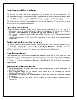 User classes and characteristics
The user for the system will be the employee who is renting the car to the customer. The
customer can be on a business meeting, out of the town visitor or can be a local resident in need
of a car. Other user of the system will be the managers using the system for keeping an eye on
the employees and tracking the cars by keeping the records organized. The system can be used
both at sub offices and main headquarter.
Operating environment
 The compatible operating system for the system will be the windows XP, 7, 8, 8.1 and 10 as
all these are used by vast majority of the peoples. Deployment of this system will be on
windows 7 but it can be used on above stated version of windows as well.
 The hardware module will be amd64 and amd32 architecture both will be compatible with
this system.
 No other dependencies for this system. The installation file will include all necessary software
components.
Design and implementation constraint
The system design implementation will be in the java language. The other constraint will be the
use of database. The database will be created in the MySQL Workbench. The other constraint
will be the operation system and the system running platform should be same.
User documentation
Each and everything should be documented for the future ease and for users ease also. User
manual will be given with the deployment of the training session. Training session will be held
at the start of the system deployment. Tutorials will also be given for later use of training new
staff if needed.
Assumption and dependencies
 The major dependencies about this system is the availability of customers with respect to
availability of vehicles.
 Also, customers renting out the vehicles should return it on the following day. So that
schedule of cars should not change.
 The broken cars should also be dependency as this also supposed to change vehicles
availability.
 If a customer returns a car with a major accident or faulty car that case used also be
considered.
 