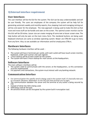 3) External interface requirement
User Interfaces
The user interface will be the GUI for the system. The GUI can be easy understandable and will
be user friendly. The users are employees of the company the system will be help full for
generating automatic weekly and monthly reports, thus, keeping track and managing renting out
will be a lot easier for the employee. The new approach is being used to make this GUI so that
more and more stuff can be handle and seen on the screen. The optimal screen monitor size for
this GUI will be 20 inches. Lesser size can create merging of some text or lesser screen view. The
help button will only be seen on the main menu form. The slandered buttons are being used.
Keyboard shortcuts are same as window operating system. Newer are CTRL+M to go to menu
from any form. Also, to see available car information and list simply press CTRL+L.
Hardware Interfaces
The following hardware interface will be used: -
 The system will have 2 terminals per outlet, with each outlet will have touch screen monitor,
keyboard, credit card scanner and cash register.
 1-hour backup will be at each outlet for the system.
 The system will have 5 hours backup for main servers at the headquarters.
Software Interfaces
The main software interfaces will be
 The system need to communicate with the servers at the headquarters, so this connection
must be implemented.
 For payment and transactions, the system must interact with any banking network.
Communication Interface
 For communication the specific email is being used in the system itself. It’s basically take you
to a browser (Browser dependent on the OS) and then prompt you to login.
 The communication between the server and the terminal at any outlet is being secured by
FTP.
 Instead of telnet the SSH is being used.
 VPN being used all the type.
 All sensitive emails can be encrypted by the system built in encryption tool.
 