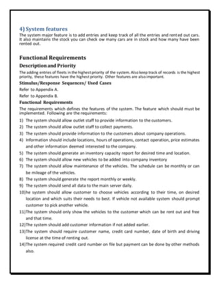 4) System features
The system major feature is to add entries and keep track of all the entries and rented out cars.
It also maintains the stock you can check ow many cars are in stock and how many have been
rented out.
Functional Requirements
Descriptionand Priority
The adding entries of fleets in the highest priority of the system. Also keep track of records is the highest
priority, these features have the highest priority. Other features are also important.
Stimulus/Response Sequences/ Used Cases
Refer to Appendix A.
Refer to Appendix B.
Functional Requirements
The requirements which defines the features of the system. The feature which should must be
implemented. Following are the requirements:
1) The system should allow outlet staff to provide information to the customers.
2) The system should allow outlet staff to collect payments.
3) The system should provide information to the customers about company operations.
4) Information should include locations, hours of operations, contact operation, price estimates
and other information deemed interested to the company.
5) The system should generate an inventory capacity report for desired time and location.
6) The system should allow new vehicles to be added into company inventory
7) The system should allow maintenance of the vehicles. The schedule can be monthly or can
be mileage of the vehicles.
8) The system should generate the report monthly or weekly.
9) The system should send all data to the main server daily.
10)he system should allow customer to choose vehicles according to their time, on desired
location and which suits their needs to best. If vehicle not available system should prompt
customer to pick another vehicle.
11)The system should only show the vehicles to the customer which can be rent out and free
and that time.
12)The system should add customer information if not added earlier.
13)The system should require customer name, credit card number, date of birth and driving
license at the time of renting out.
14)The system required credit card number on file but payment can be done by other methods
also.
 