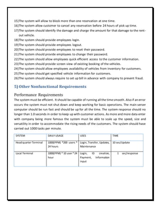15)The system will allow to block more than one reservation at one time.
16)The system allow customer to cancel any reservation before 24 hours of pick up time.
17)The system should identify the damage and charge the amount for that damage to the rent-
out vehicle.
18)The system should provide employees login.
19)The system should provide employees logout.
20)The system should provide employees to reset their password.
21)The system should provide employees to change their password.
22)The system should allow employees quick efficient access to the customer information.
23)The system should provide screen view of existing booking of the vehicles.
24)The system should allow employees availability of vehicles from inventory for customers.
25)The system should get specified vehicle information for customers.
26)The system should always require to set up bill in advance with company to prevent fraud.
5) Other Nonfunctional Requirements
Performance Requirements
The system must be efficient. It should be capable of running all the timesmooth. Also if an error
occurs the system must not shut down and keep working for basic operations. The main server
computer should be run fast and should be up for all the time. The system response should no
longer than 1.0 seconds in order to keep up with customer actions. As more and more data enter
with company being more famous the system must be able to scale up the speed, size and
versatility in order to accommodate the rising needs of the customers. The system should have
carried out 1000 tasks per minute.
SYSTEM DAILY USAGE USES TIME
Headquarter Terminal 1000(PPM) *200 users *
24 hours
Login, Transfer, Updates,
Maintenance
10 sec/Update
Local Terminal 1000(PPM) * 10 user*24
hour
Login, ID creation,
Payment, Information
input
1 sec/response
 