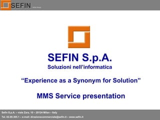 SEFIN

Sefin Group

SEFIN S.p.A.
Soluzioni nell’informatica

“Experience as a Synonym for Solution”

MMS Service presentation
Sefin S.p.A. – viale Zara, 10 – 20124 Milan – Italy
Tel. 02.69.365.1 – e-mail: direzionecommerciale@sefin.it – www.sefin.it

 