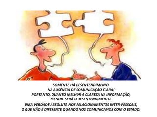SOMENTE HÁ DESENTENDIMENTO
              NA AUSÊNCIA DE COMUNICAÇÃO CLARA!
     PORTANTO, QUANTO MELHOR A CLAREZA NA INFORMAÇÃO,
               MENOR SERÁ O DESENTENDIMENTO.
  UMA VERDADE ABSOLUTA NOS RELACIONAMENTOS INTER-PESSOAIS,
O QUE NÃO É DIFERENTE QUANDO NOS COMUNICAMOS COM O ESTADO.
 