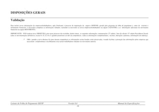 Leiaute de Folha de Pagamento SEFIP Versão 8.4 Manual de Especificações
- 18 -
DISPOSIÇÕES GERAIS
Validação
Para incluir novas informações de empresas/trabalhadores, após finalizado o processo de importação do arquivo SEFIP.RE, gerado pelo programa de folha de pagamento e, antes de concluir o
fechamento financeiro, é necessário completar as informações faltantes, incluindo se necessário as novas empresas/trabalhadores na opção CADASTRO, e as informações adicionais do movimento
financeiro na opção MOVIMENTO.
IMPORTANTE: NÃO realizar nova ABERTURA, pois neste processo são excluídas, dentre outras, as seguintes informações: remunerações 13º salário; base de cálculo 13º salário Previdência Social;
todas as movimentações definitivas, exceto I1, I2, I3, I4 e L quando posteriores ao mês da competência; todas as informações complementares, receitas, alterações cadastrais, informações de endereço.
OBS.: quando a nova abertura for para mesma competência as informações acima listadas serão preservadas, visando facilitar a prestação das informações pelas empresas que
necessitam complementar o recolhimento e/ou incluir trabalhadores faltantes no movimento anterior.
 