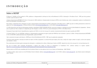 Leiaute de Folha de Pagamento SEFIP Versão 8.4 Manual de Especificações
- 3 -
I N T R O D U Ç Ã O
Sobre o SEFIP
O Decreto nº 2.803/98, de 20 de outubro de 1998, estabeleceu a obrigatoriedade de utilização da Guia de Recolhimento do FGTS e Informações à Previdência Social – GFIP, para fatos geradores
ocorridos a partir de Janeiro de 1999.
A Portaria Interministerial MT/MPAS Nº 326, de 19 de janeiro de 2000 estabeleceu a obrigatoriedade da entrega da GFIP em meio eletrônico para todos os empregadores sujeitos ao recolhimento do
FGTS e/ou informações à Previdência Social.
Para facilitar o cumprimento dessas obrigações foi criado o Sistema Empresa de Recolhimento do FGTS e Informações à Previdência Social – SEFIP, que pode ser obtido gratuitamente na internet nas
páginas da Caixa www.caixa.gov.br, da Receita Federal do Brasil www.receita.fazenda.gov.br e da Previdência www.previdencia.gov.br.
A CAIXA desenvolveu um Canal de relacionamento eletrônico, denominado CONECTIVIDADE SOCIAL, para troca de arquivos e mensagens por meio da Rede Mundial de computadores - Internet,
para uso gratuito por todas as empresas ou equiparadas que estão obrigadas a recolher o FGTS e/ou a prestar informações ao FGTS e à Previdência Social.
O programa Conectividade Social é disponibilizado nas agências da CAIXA e no site www.caixa.gov.br e permite a transmissão pela internet dos arquivos gerados pelo SEFIP.
A Circular CAIXA nº 321, de 25/05/2004, estabeleceu a obrigatoriedade da transmissão do arquivo gerado pelo SEFIP por meio da Internet, a partir de 11/2004. A Portaria Interministerial MTE/MPS
nº 227, de 25/02/2005, também determinou esta obrigatoriedade, a partir de 03/2005.
Após a transmissão do arquivo pela Internet, o SEFIP gera a Guia de Recolhimento do FGTS – GRF para ser quitada pelo empregador.
O presente manual apresenta a descrição do formato do arquivo de folha de pagamento a ser desenvolvido pela empresa, bem como a relação dos campos contidos no arquivo, cada um dos registros,
seus tamanhos e críticas.
Para esclarecimento de dúvidas quanto à prestação das informações, o contribuinte deve utilizar o Manual para Usuários do SEFIP, disponível nos sites www.caixa.gov.br e www.previdencia.gov.br.
Em caso de dúvidas sobre Legislação Previdenciária a empresa deve dirigir ao Centro de Atendimento ao Contribuinte CAC, conforme endereço no seguinte caminho :
http://www.receita.fazenda.gov.br/AtendContrib/Atendimento/UnidAtendimento/CentroAtendimento.htm.
Dúvidas relativas ao FGTS serão respondidas pela Caixa Econômica Federal, em suas agências locais ou nas Centrais de Telemarketing – 0800-7260104.
As empresas podem, ainda, recorrer ao site da Previdência Social na Internet, endereço www.previdencia.gov.br ou da CAIXA, endereço www.caixa.gov.br , para obterem maiores informações
sobre o Sistema.
 