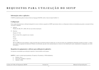 Leiaute de Folha de Pagamento SEFIP Versão 8.4 Manual de Especificações
- 7 -
R E Q U I S I T O S P A R A U T I L I Z A Ç Ã O D O S E F I P
Informações sobre o aplicativo
O SEFIP em plataforma gráfica foi desenvolvido em linguagem DELPHI e utiliza o banco de dados FireBird 1.5.
Configuração
Com o intuito de proporcionar a utilização adequada dos recursos sistêmicos agregados ao SEFIP, apresentamos abaixo as configurações mínimas recomendadas que garante a execução de forma
consistente e adequada.
Software:
Windows 98, ME, NT 4, 2000 e XP com suas devidas atualizações.
Hardware:
Monitor 14” VGA
Placa de vídeo VGA, compatível com o monitor.
Mouse
Teclado
Drive 1,44
HD com 50Mb livres para instalação + espaço necessário para crescimento do banco de dados que vai variar de acordo com a quantidade de informações inseridas no mesmo + o espaço
que o arquivo de paginação de memória do Windows está utilizando, que pode variar automaticamente ou conter um valor definido pelo usuário, dependendo da configuração e da versão
do Windows.
Requisitos de equipamento e software para utilização do aplicativo
Os requisitos recomendados para utilização do aplicativo, foram divididos em três grupos:
GRUPO 1 - arquivo contendo aproximadamente 20 empresas, 40 tomadores e 5.000 trabalhadores.
• Windows: 98 se
• Processador: 200 Mhz ou superiores.
• Memória: 128Mb.
 