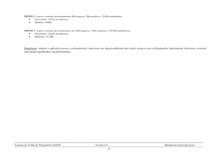 Leiaute de Folha de Pagamento SEFIP Versão 8.4 Manual de Especificações
- 8 -
GRUPO 2 – arquivo contendo aproximadamente 500 empresas, 500 tomadores e 20.000 trabalhadores.
• Processador: 1.0 Ghz ou superiores.
• Memória: 384Mb.
GRUPO 3 - arquivo contendo aproximadamente até 5.000 empresas, 5.000 tomadores e 150.000 trabalhadores.
• Processador: 2.0 Ghz ou superiores.
• Memória: 512Mb.
Importante: embora o aplicativo possa, eventualmente, funcionar em algum ambiente não citado acima e com configurações ligeiramente inferiores, ocorrerá
uma perda significativa de performance.
 