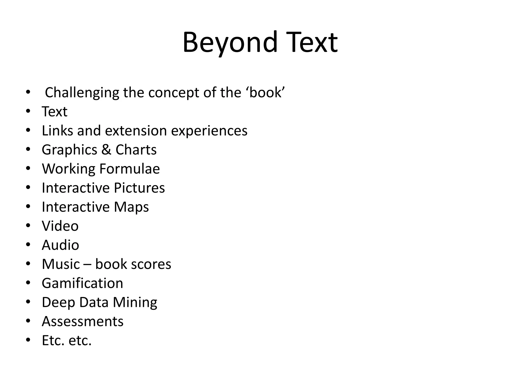Beyond Text
•    Challenging the concept of the ‘book’
•   Text
•   Links and extension experiences
•   Graphics & Charts
•   Working Formulae
•   Interactive Pictures
•   Interactive Maps
•   Video
•   Audio
•   Music – book scores
•   Gamification
•   Deep Data Mining
•   Assessments
•   Etc. etc.
 