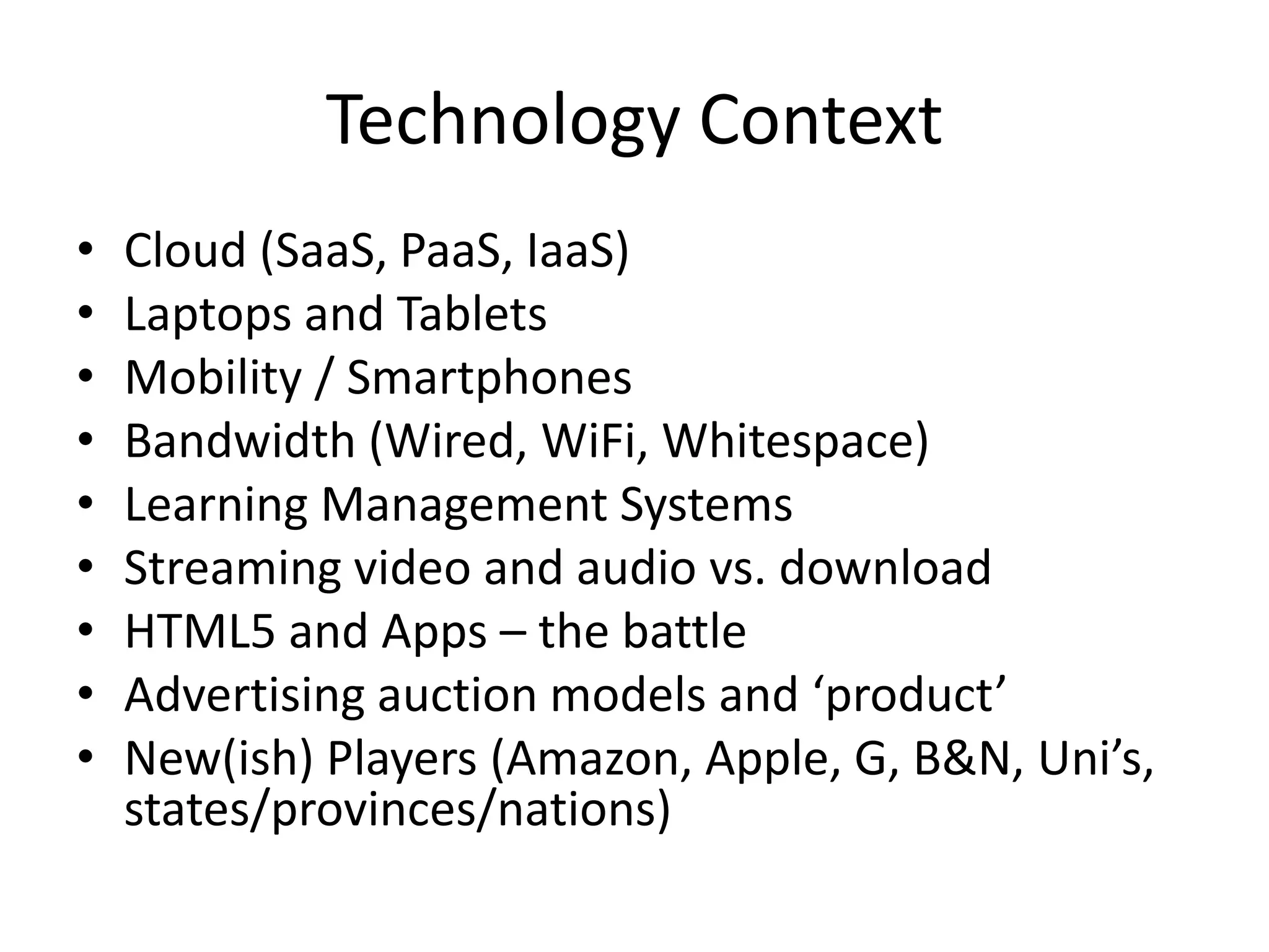 Technology Context
•   Cloud (SaaS, PaaS, IaaS)
•   Laptops and Tablets
•   Mobility / Smartphones
•   Bandwidth (Wired, WiFi, Whitespace)
•   Learning Management Systems
•   Streaming video and audio vs. download
•   HTML5 and Apps – the battle
•   Advertising auction models and ‘product’
•   New(ish) Players (Amazon, Apple, G, B&N, Uni’s,
    states/provinces/nations)
 
