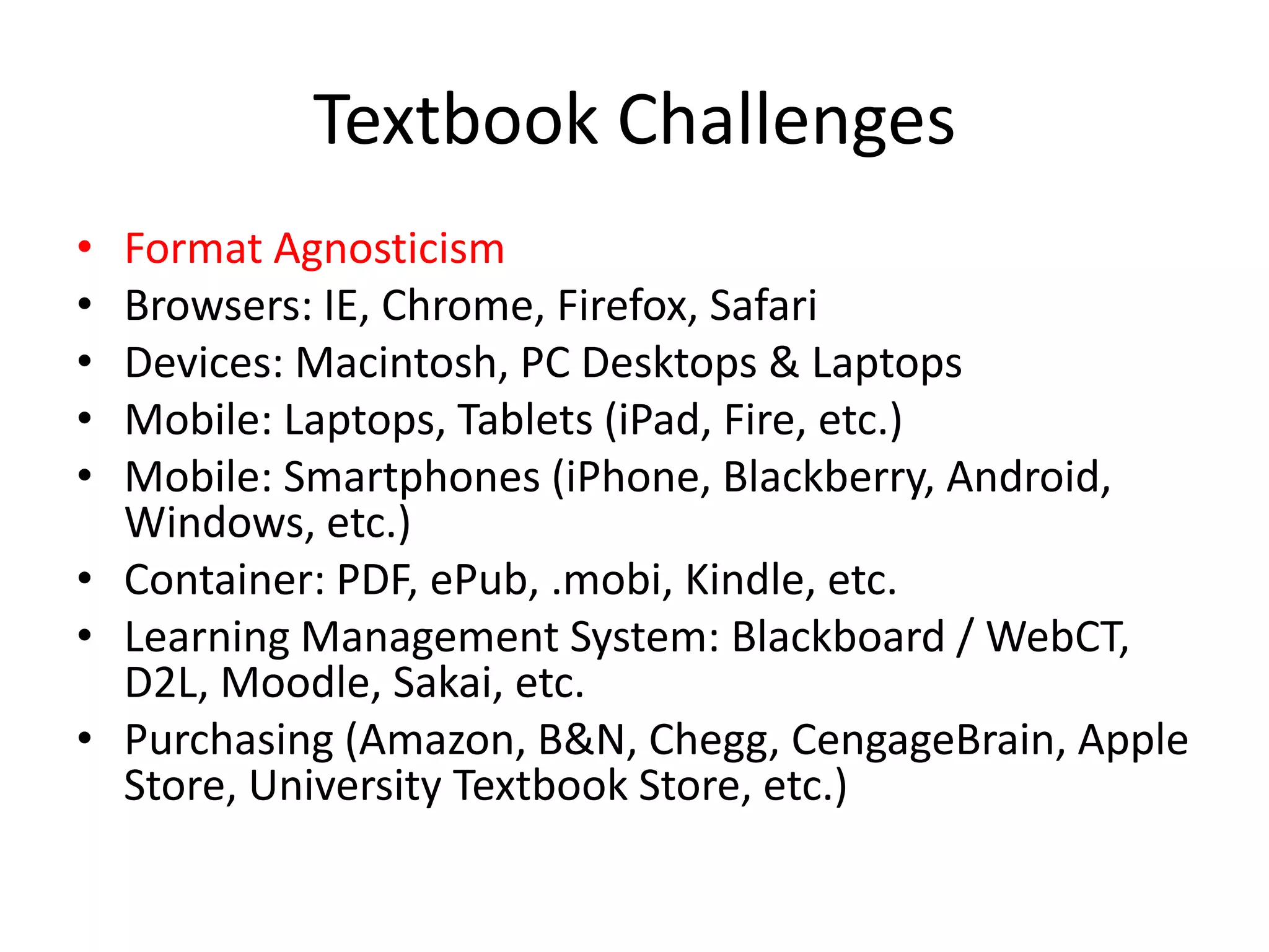 Textbook Challenges
• Format Agnosticism
• Browsers: IE, Chrome, Firefox, Safari
• Devices: Macintosh, PC Desktops & Laptops
• Mobile: Laptops, Tablets (iPad, Fire, etc.)
• Mobile: Smartphones (iPhone, Blackberry, Android,
  Windows, etc.)
• Container: PDF, ePub, .mobi, Kindle, etc.
• Learning Management System: Blackboard / WebCT,
  D2L, Moodle, Sakai, etc.
• Purchasing (Amazon, B&N, Chegg, CengageBrain, Apple
  Store, University Textbook Store, etc.)
 