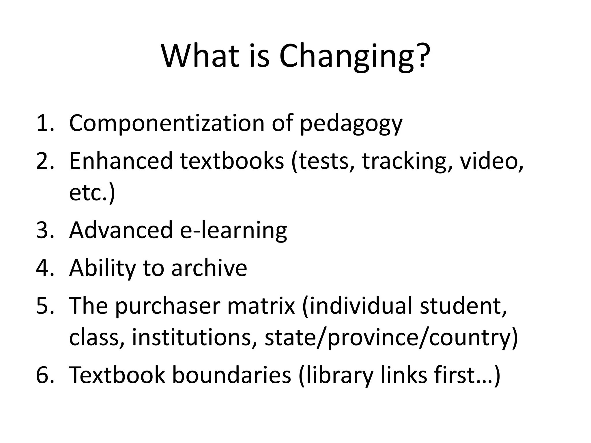 What is Changing?
1. Componentization of pedagogy
2. Enhanced textbooks (tests, tracking, video,
   etc.)
3. Advanced e-learning
4. Ability to archive
5. The purchaser matrix (individual student,
   class, institutions, state/province/country)
6. Textbook boundaries (library links first…)
 