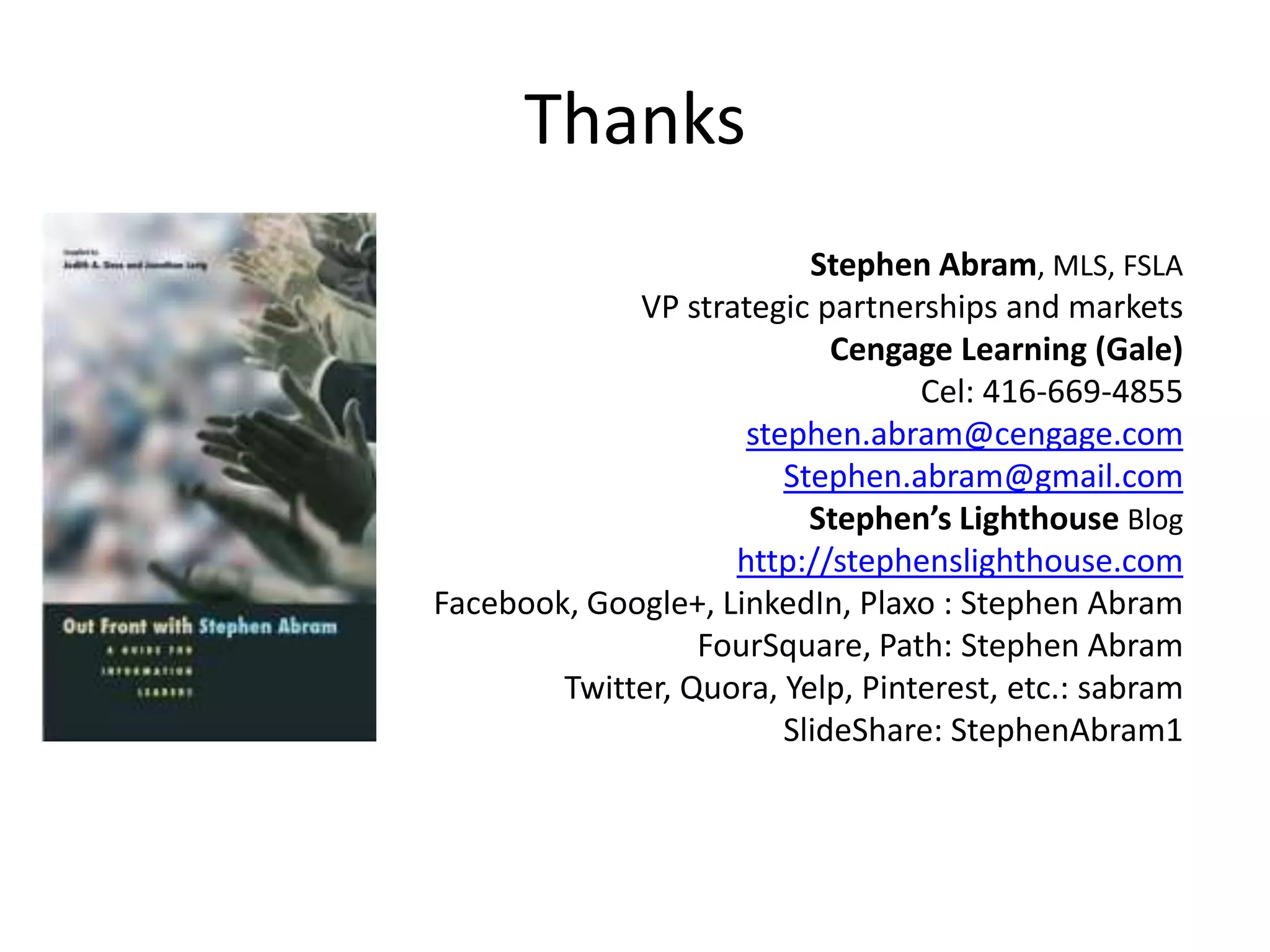 Thanks
                          Stephen Abram, MLS, FSLA
             VP strategic partnerships and markets
                            Cengage Learning (Gale)
                                  Cel: 416-669-4855
                     stephen.abram@cengage.com
                        Stephen.abram@gmail.com
                          Stephen’s Lighthouse Blog
                    http://stephenslighthouse.com
Facebook, Google+, LinkedIn, Plaxo : Stephen Abram
                  FourSquare, Path: Stephen Abram
        Twitter, Quora, Yelp, Pinterest, etc.: sabram
                        SlideShare: StephenAbram1
 