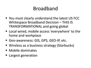 Broadband
 You must clearly understand the latest US FCC
  Whitespace Broadband Decision – THIS IS
  TRANSFORMATIONAL and going global
 Local wired, mobile access ‘everywhere’ to the
  home and workplace
 Geo-awareness: GIS, GPS, GEO-IP, etc.
 Wireless as a business strategy (Starbucks)
 Mobile dominates
 Largest generation
 