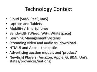 Technology Context
•   Cloud (SaaS, PaaS, IaaS)
•   Laptops and Tablets
•   Mobility / Smartphones
•   Bandwidth (Wired, WiFi, Whitespace)
•   Learning Management Systems
•   Streaming video and audio vs. download
•   HTML5 and Apps – the battle
•   Advertising auction models and ‘product’
•   New(ish) Players (Amazon, Apple, G, B&N, Uni’s,
    states/provinces/nations)
 