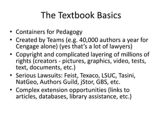 The Textbook Basics
• Containers for Pedagogy
• Created by Teams (e.g. 40,000 authors a year for
  Cengage alone) (yes that’s a lot of lawyers)
• Copyright and complicated layering of millions of
  rights (creators - pictures, graphics, video, tests,
  text, documents, etc.)
• Serious Lawsuits: Feist, Texaco, LSUC, Tasini,
  NatGeo, Authors Guild, jStor, GBS, etc.
• Complex extension opportunities (links to
  articles, databases, library assistance, etc.)
 