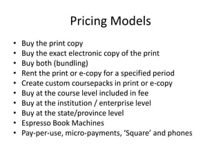 Pricing Models
•   Buy the print copy
•   Buy the exact electronic copy of the print
•   Buy both (bundling)
•   Rent the print or e-copy for a specified period
•   Create custom coursepacks in print or e-copy
•   Buy at the course level included in fee
•   Buy at the institution / enterprise level
•   Buy at the state/province level
•   Espresso Book Machines
•   Pay-per-use, micro-payments, ‘Square’ and phones
 