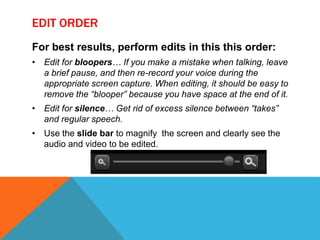 EDIT ORDER
For best results, perform edits in this this order:
• Edit for bloopers… If you make a mistake when talking, leave
a brief pause, and then re-record your voice during the
appropriate screen capture. When editing, it should be easy to
remove the “blooper” because you have space at the end of it.
• Edit for silence… Get rid of excess silence between “takes”
and regular speech.
• Use the slide bar to magnify the screen and clearly see the
audio and video to be edited.
 