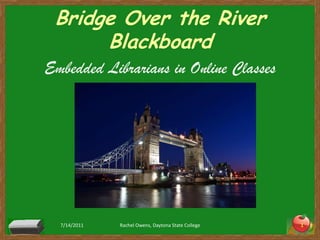 Bridge Over the River Blackboard Embedded Librarians in Online Classes 7/14/2011 Rachel Owens, Daytona State College 1 