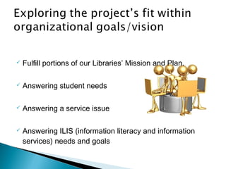  Fulfill portions of our Libraries’ Mission and Plan.
 Answering student needs
 Answering a service issue
 Answering ILIS (information literacy and information
services) needs and goals
 