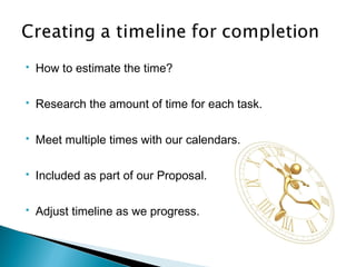  How to estimate the time?
 Research the amount of time for each task.
 Meet multiple times with our calendars.
 Included as part of our Proposal.
 Adjust timeline as we progress.
 