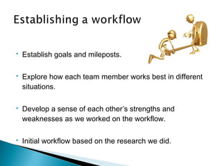  Establish goals and mileposts.
 Explore how each team member works best in different
situations.
 Develop a sense of each other’s strengths and
weaknesses as we worked on the workflow.
 Initial workflow based on the research we did.
 