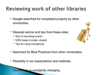  Google-searched for completed projects by other
universities.
 Gleaned advice and tips from these sites:
 Size of recording screen.
 KISS (keep it simple, stupid).
 Tips for using microphone.
 Searched for Best Practices from other universities.
 Flexibility in our expectations and methods.
 Technology is constantly changing.
 