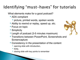 What elements make for a good podcast?
 ADA compliant
 picture, printed words, spoken words
 Ability to rewind or replay, speed up, etc.
 Focus on topic
 Simplicity
 Length of podcast (3-5 minutes maximum)
 Transitions between PowerPoint, Screenshots and
Screencapture
 Consistency in the presentation of the content
 opening slide with introduction,
 body,
 closing slide with key points to remember
 