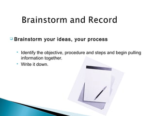  Brainstorm your ideas, your process
 Identify the objective, procedure and steps and begin pulling
information together.
 Write it down.
 
