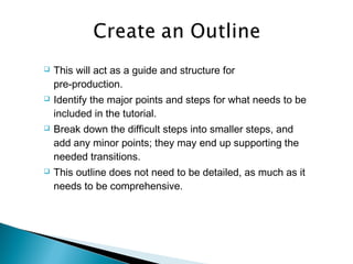  This will act as a guide and structure for
pre-production.
 Identify the major points and steps for what needs to be
included in the tutorial.
 Break down the difficult steps into smaller steps, and
add any minor points; they may end up supporting the
needed transitions.
 This outline does not need to be detailed, as much as it
needs to be comprehensive.
 