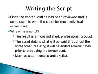  Once the content outline has been reviewed and is
solid, use it to write the script for each individual
screencast.
 Why write a script?
 The result is a more polished, professional product.
 The script details what will be said throughout the
screencast, realizing it will be edited several times
prior to producing the screencast.
 Must be clear, concise and explicit.
 