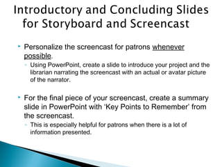  Personalize the screencast for patrons whenever
possible.
◦ Using PowerPoint, create a slide to introduce your project and the
librarian narrating the screencast with an actual or avatar picture
of the narrator.
 For the final piece of your screencast, create a summary
slide in PowerPoint with ‘Key Points to Remember’ from
the screencast.
◦ This is especially helpful for patrons when there is a lot of
information presented.
 