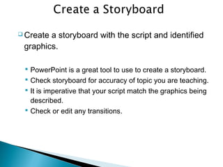  Create a storyboard with the script and identified
graphics.
 PowerPoint is a great tool to use to create a storyboard.
 Check storyboard for accuracy of topic you are teaching.
 It is imperative that your script match the graphics being
described.
 Check or edit any transitions.
 