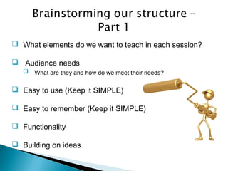  What elements do we want to teach in each session?
 Audience needs
 What are they and how do we meet their needs?
 Easy to use (Keep it SIMPLE)
 Easy to remember (Keep it SIMPLE)
 Functionality
 Building on ideas
 