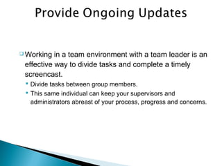  Working in a team environment with a team leader is an
effective way to divide tasks and complete a timely
screencast.
 Divide tasks between group members.
 This same individual can keep your supervisors and
administrators abreast of your process, progress and concerns.
 