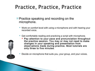  Practice speaking and recording on the
microphone.
 Work on comfort level with using a microphone and with hearing your
recorded voice.
 Get comfortable reading and practicing a script with microphone.
 Pay attention to your pace and pronunciation throughout
the practice session. You may or may not need to make
changes in your speaking and presentation from
observations made during practice. Most tutorials are
only three to five minutes.
 Decide on microphone that suits you, your group, and your voices.
 