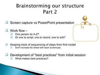  Screen capture vs PowerPoint presentation
 Work flow –
 One person do A-Z?
 Or one to script, one to record, one to edit?
 Keeping track of sequencing of steps from first model
 Don't recreate the wheel with each screencast.
 Development of "best practices" from initial session
 What makes best practices?
 