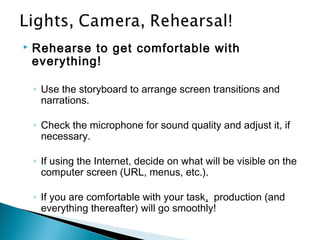  Rehearse to get comfortable with
everything!
◦ Use the storyboard to arrange screen transitions and
narrations.
◦ Check the microphone for sound quality and adjust it, if
necessary.
◦ If using the Internet, decide on what will be visible on the
computer screen (URL, menus, etc.).
◦ If you are comfortable with your task, production (and
everything thereafter) will go smoothly!
 