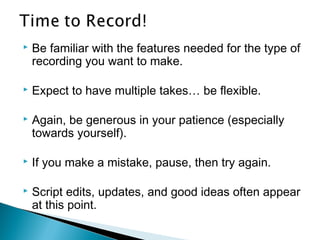  Be familiar with the features needed for the type of
recording you want to make.
 Expect to have multiple takes… be flexible.
 Again, be generous in your patience (especially
towards yourself).
 If you make a mistake, pause, then try again.
 Script edits, updates, and good ideas often appear
at this point.
 