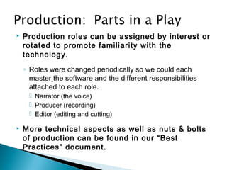  Production roles can be assigned by interest or
rotated to promote familiarity with the
technology.
◦ Roles were changed periodically so we could each
master the software and the different responsibilities
attached to each role.
 Narrator (the voice)
 Producer (recording)
 Editor (editing and cutting)
 More technical aspects as well as nuts & bolts
of production can be found in our “Best
Practices” document.
 