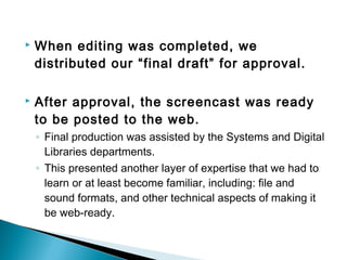  When editing was completed, we
distributed our “final draft” for approval.
 After approval, the screencast was ready
to be posted to the web.
◦ Final production was assisted by the Systems and Digital
Libraries departments.
◦ This presented another layer of expertise that we had to
learn or at least become familiar, including: file and
sound formats, and other technical aspects of making it
be web-ready.
 