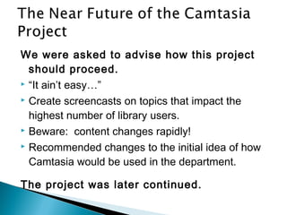 We were asked to advise how this project
should proceed.
 “It ain’t easy…”
 Create screencasts on topics that impact the
highest number of library users.
 Beware: content changes rapidly!
 Recommended changes to the initial idea of how
Camtasia would be used in the department.
The project was later continued.
 