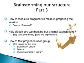  How to measure progress we make in preparing the
session
 Goals v “Success?”
 How closely are we meeting our original expectations?
 Step back and modify goals and expectations
 How to test project on user group.
 Who to use for this step –
 Students in Library
 Friends
 Student workers in Library
 