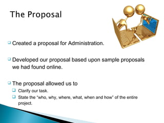  Created a proposal for Administration.
 Developed our proposal based upon sample proposals
we had found online.
 The proposal allowed us to
 Clarify our task.
 State the “who, why, where, what, when and how” of the entire
project.
 