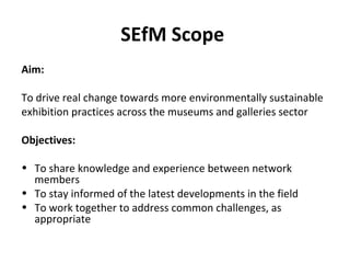 SEfM Scope
Aim:
To drive real change towards more environmentally sustainable
exhibition practices across the museums and galleries sector
Objectives:
• To share knowledge and experience between network
members
• To stay informed of the latest developments in the field
• To work together to address common challenges, as
appropriate
 