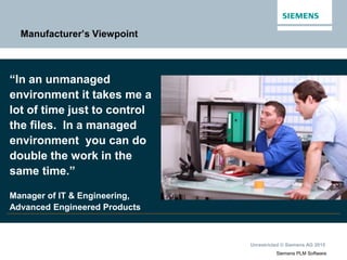 Unrestricted © Siemens AG 2015
Siemens PLM Software
Manufacturer’s Viewpoint
“In an unmanaged
environment it takes me a
lot of time just to control
the files. In a managed
environment you can do
double the work in the
same time.”
Manager of IT & Engineering,
Advanced Engineered Products
 