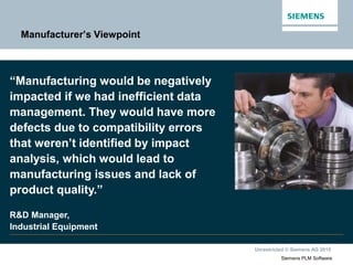 Unrestricted © Siemens AG 2015
Siemens PLM Software
Manufacturer’s Viewpoint
“Manufacturing would be negatively
impacted if we had inefficient data
management. They would have more
defects due to compatibility errors
that weren’t identified by impact
analysis, which would lead to
manufacturing issues and lack of
product quality.”
R&D Manager,
Industrial Equipment
 